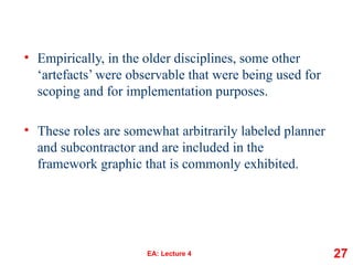 • Empirically, in the older disciplines, some other
‘artefacts’ were observable that were being used for
scoping and for implementation purposes.
• These roles are somewhat arbitrarily labeled planner
and subcontractor and are included in the
framework graphic that is commonly exhibited.
EA: Lecture 4 27
 