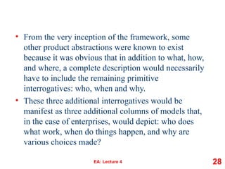 • From the very inception of the framework, some
other product abstractions were known to exist
because it was obvious that in addition to what, how,
and where, a complete description would necessarily
have to include the remaining primitive
interrogatives: who, when and why.
• These three additional interrogatives would be
manifest as three additional columns of models that,
in the case of enterprises, would depict: who does
what work, when do things happen, and why are
various choices made?
EA: Lecture 4 28
 