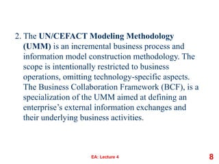 2. The UN/CEFACT Modeling Methodology
(UMM) is an incremental business process and
information model construction methodology. The
scope is intentionally restricted to business
operations, omitting technology-specific aspects.
The Business Collaboration Framework (BCF), is a
specialization of the UMM aimed at defining an
enterprise’s external information exchanges and
their underlying business activities.
EA: Lecture 4 8
 