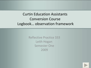 Curtin Education Assistants  Conversion Course  Logbook… observation framework Reflective Practice 333 Leith Hogan  Semester One 2009 