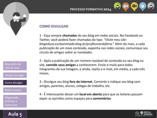 PROCESSO FORMATIVO 2014 
Blog além da 
sala de aula 
Porque divulgar 
Como divulgar 
Redes sociais 
Aula 5 
10/10/2014 
COMO DIVULGAR 
1 - Faça sempre chamadas do seu blog em redes sociais. No Facebook ou 
Twitter, você poderá fazer chamadas do tipo: “Visite meu site: 
blogeduca.esclaanimada.blog.br/profleonardofaria.” Além do mais, a cada 
publicação de um novo conteúdo, exponha nas redes sociais, comunique seu 
círculo de amigos sobre as novidades. 
2 - Após a publicação de um número razoável de conteúdo eu seu blog ou 
site, convide seus amigos a conhecerem. Envie e-mails para todos 
integrantes da sua listagem, e ainda, repita o e-mail, em média, a cada três 
meses. 
3 - Divulgue seu blog fora da internet. Comente e indique seu blog com 
amigos, parentes, alunos, colegas de trabalho, etc. 
4 - É interessante deixar um local em aberto para que os leitores possam 
expor Mapeando as opiniões como espaços para comentários. 
prêmios e 
concursos 
 