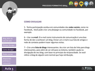 PROCESSO FORMATIVO 2014 
Blog além da 
sala de aula 
Porque divulgar 
Como divulgar 
Redes sociais 
Aula 5 
10/10/2014 
COMO DIVULGAR 
5 - Tenha participação assídua em comunidades das redes sociais, como no 
Facebook,. Você pode criar uma fanpage ou comunidade no Facebook, por 
exemplo. 
6 – Use o e-mail. O e-mail como instrumento de comunicação é uma boa 
forma de dar a conhecer um blog. Enviar um e-mail à sua lista de amigos e 
rede de contatos podem trazer algumas visitas. 
7 – Crie uma lista de blogs interessantes. Ao criar um lista de links para blogs 
interessantes, para além de ser útil para os leitores, também ajuda na 
divulgação do seu blog, com base no principio da reciprocidade. Se você 
refere o blog de alguém será normal que haja retribuição. 
Mapeando 
prêmios e 
concursos 
 