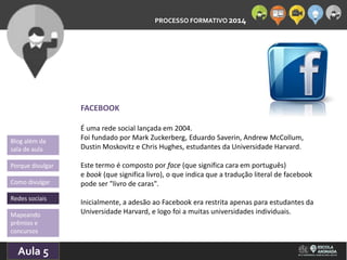 PROCESSO FORMATIVO 2014 
Blog além da 
sala de aula 
Porque divulgar 
Como divulgar 
Redes sociais 
Aula 5 
10/10/2014 
FACEBOOK 
É uma rede social lançada em 2004. 
Foi fundado por Mark Zuckerberg, Eduardo Saverin, Andrew McCollum, 
Dustin Moskovitz e Chris Hughes, estudantes da Universidade Harvard. 
Este termo é composto por face (que significa cara em português) 
e book (que significa livro), o que indica que a tradução literal de facebook 
pode ser "livro de caras". 
Inicialmente, a adesão ao Facebook era restrita apenas para estudantes da 
Universidade Harvard, Mapeando e logo foi a muitas universidades individuais. 
prêmios e 
concursos 
 