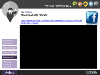 PROCESSO FORMATIVO 2014 
Blog além da 
sala de aula 
Porque divulgar 
Como divulgar 
Redes sociais 
Aula 5 
10/10/2014 
FACEBOOK 
COMO CRIAR UMA FANPAGE 
https://www.youtube.com/watch?v=_0fYPsvMGZ4&list=UU8K9CaKf 
d8uUk9BwxEHazxQ 
Mapeando 
prêmios e 
concursos 
 