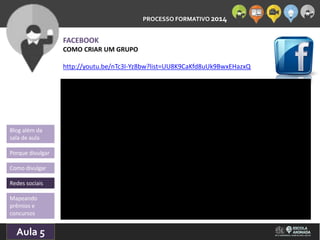PROCESSO FORMATIVO 2014 
Blog além da 
sala de aula 
Porque divulgar 
Como divulgar 
Redes sociais 
Aula 5 
10/10/2014 
FACEBOOK 
COMO CRIAR UM GRUPO 
http://youtu.be/nTc3I-Yz8bw?list=UU8K9CaKfd8uUk9BwxEHazxQ 
Mapeando 
prêmios e 
concursos 
 
