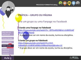 PROCESSO FORMATIVO 2014 
Blog além da 
sala de aula 
Porque divulgar 
Como divulgar 
Redes sociais 
Mapeando 
prêmios e 
concursos 
10/Aula 10/2014 
5 
PRÁTICA – GRUPO OU PÁGINA 
Crie um grupo ou uma Fanpage no Facebook 
Criando uma Fanpage no Fabebook 
https://www.youtube.com/watch?v=_0fYPsvMGZ4&list=UU8K9CaKf 
d8uUk9BwxEHazxQ 
* A página deve ser em nome da escola, turma ou disciplina. 
Criando um grupo no Fabebook 
https://www.youtube.com/watch?v=nTc3I-Yz8bw& 
list=UU8K9CaKfd8uUk9BwxEHazxQ&index=31 
* O grupo deve ser em nome da escola, turma ou disciplina. 
 