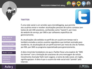 PROCESSO FORMATIVO 2014 
Blog além da 
sala de aula 
Porque divulgar 
Como divulgar 
Redes sociais 
Aula 5 
10/10/2014 
TWITTER 
É uma rede social e um servidor para microblogging, que permite 
aos usuários enviar e receber atualizações pessoais de outros contatos (em 
textos de até 140 caracteres, conhecidos como "tweets"), por meio 
do website do serviço, por SMS e por softwares específicos de 
gerenciamento. 
As atualizações são exibidas no perfil de um usuário em tempo real e 
também enviadas a outros usuários seguidores que tenham assinado para 
recebê-las. As atualizações de um perfil ocorrem por meio do site do Twitter, 
por RSS, por SMS ou programa especializado para gerenciamento. 
A ideia inicial dos fundadores era que o Twitter fosse uma espécie de "SMS 
da internet" com a limitação de caracteres de uma mensagem de celular. 
Inicialmente chamada Twttr (sem vogais), o nome da rede social, em inglês, 
significa gorjear. A ideia é que o usuário da rede social está "piando" pela 
internet. 
Mapeando 
prêmios e 
concursos 
 