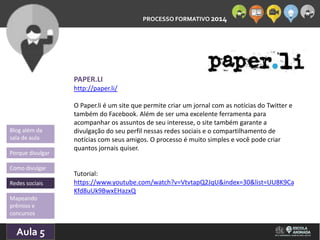 PROCESSO FORMATIVO 2014 
Blog além da 
sala de aula 
Porque divulgar 
Como divulgar 
Redes sociais 
Aula 5 
10/10/2014 
PAPER.LI 
http://paper.li/ 
O Paper.li é um site que permite criar um jornal com as notícias do Twitter e 
também do Facebook. Além de ser uma excelente ferramenta para 
acompanhar os assuntos de seu interesse, o site também garante a 
divulgação do seu perfil nessas redes sociais e o compartilhamento de 
notícias com seus amigos. O processo é muito simples e você pode criar 
quantos jornais quiser. 
Tutorial: 
https://www.youtube.com/watch?v=VtvtapQ2JqU&index=30&list=UU8K9Ca 
Kfd8uUk9BwxEHazxQ 
Mapeando 
prêmios e 
concursos 
 