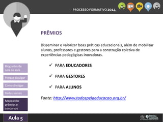 PROCESSO FORMATIVO 2014 
Blog além da 
sala de aula 
Porque divulgar 
Como divulgar 
Redes sociais 
Mapeando 
prêmios e 
concursos 
10/Aula 10/2014 
5 
PRÊMIOS 
Disseminar e valorizar boas práticas educacionais, além de mobilizar 
alunos, professores e gestores para a construção coletiva de 
experiências pedagógicas inovadoras. 
 PARA EDUCADORES 
 PARA GESTORES 
 PARA ALUNOS 
Fonte: http://www.todospelaeducacao.org.br/ 
 