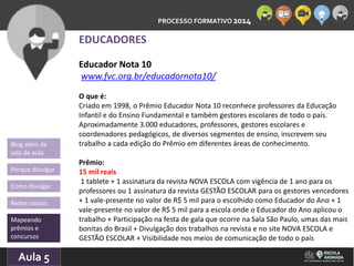 PROCESSO FORMATIVO 2014 
Blog além da 
sala de aula 
Porque divulgar 
Como divulgar 
Redes sociais 
Mapeando 
prêmios e 
concursos 
10/Aula 10/2014 
5 
EDUCADORES 
Educador Nota 10 
www.fvc.org.br/educadornota10/ 
O que é: 
Criado em 1998, o Prêmio Educador Nota 10 reconhece professores da Educação 
Infantil e do Ensino Fundamental e também gestores escolares de todo o país. 
Aproximadamente 3.000 educadores, professores, gestores escolares e 
coordenadores pedagógicos, de diversos segmentos de ensino, inscrevem seu 
trabalho a cada edição do Prêmio em diferentes áreas de conhecimento. 
Prêmio: 
15 mil reais 
1 tablete + 1 assinatura da revista NOVA ESCOLA com vigência de 1 ano para os 
professores ou 1 assinatura da revista GESTÃO ESCOLAR para os gestores vencedores 
+ 1 vale-presente no valor de R$ 5 mil para o escolhido como Educador do Ano + 1 
vale-presente no valor de R$ 5 mil para a escola onde o Educador do Ano aplicou o 
trabalho + Participação na festa de gala que ocorre na Sala São Paulo, umas das mais 
bonitas do Brasil + Divulgação dos trabalhos na revista e no site NOVA ESCOLA e 
GESTÃO ESCOLAR + Visibilidade nos meios de comunicação de todo o país 
 