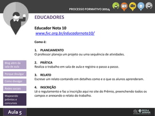 PROCESSO FORMATIVO 2014 
Blog além da 
sala de aula 
Porque divulgar 
Como divulgar 
Redes sociais 
Mapeando 
prêmios e 
concursos 
10/Aula 10/2014 
5 
EDUCADORES 
Educador Nota 10 
www.fvc.org.br/educadornota10/ 
Como é: 
1. PLANEJAMENTO 
O professor planeja um projeto ou uma sequência de atividades. 
2. PRÁTICA 
Realiza o trabalho em sala de aula e registra o passo a passo. 
3. RELATO 
Escreve um relato contando em detalhes como e o que os alunos aprenderam. 
4. INSCRIÇÃO 
Lê o regulamento e faz a inscrição aqui no site do Prêmio, preenchendo todos os 
campos e anexando o relato do trabalho. 
 