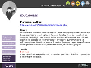 PROCESSO FORMATIVO 2014 
Blog além da 
sala de aula 
Porque divulgar 
Como divulgar 
Redes sociais 
Mapeando 
prêmios e 
concursos 
10/Aula 10/2014 
5 
EDUCADORES 
Professores do Brasil 
http://premioprofessoresdobrasil.mec.gov.br/ 
O que é: 
Criado pelo do Ministério da Educação (MEC) e por instituições parceiras, o concurso 
busca reconhecer a contribuição dos docentes da rede pública para a melhoria da 
qualidade da Educação Básica. Dessa forma, seleciona as melhores e mais criativas 
experiências pedagógicas desenvolvidas por professores que tenham êxito no 
enfrentamento de situações-problema. O objetivo é resgatar o papel dos professores 
como agentes fundamentais no processo de formação das novas gerações. 
Prêmio: 
6 mil reais 
troféu + certificados expedidos pelas instituições promotoras do Prêmio + passagens 
e hospedagem custeadas. 
 