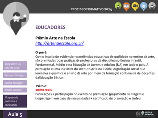 PROCESSO FORMATIVO 2014 
Blog além da 
sala de aula 
Porque divulgar 
Como divulgar 
Redes sociais 
Mapeando 
prêmios e 
concursos 
10/Aula 10/2014 
5 
EDUCADORES 
Prêmio Arte na Escola 
http://artenaescola.org.br/ 
O que é: 
Com o intuito de evidenciar experiências educativas de qualidade no ensino da arte, 
são premiadas boas práticas de professores da disciplina no Ensino Infantil, 
Fundamental, Médio e na Educação de Jovens e Adultos (EJA) em todo o país. A 
premiação é uma iniciativa do Instituto Arte na Escola, organização social que 
incentiva e qualifica o ensino da arte por meio da formação continuada de docentes 
da Educação Básica. 
Prêmio: 
10 mil reais 
Publicações + participação no evento de premiação (pagamento de viagem e 
hospedagem em caso de necessidade) + certificado de premiação e troféu. 
 