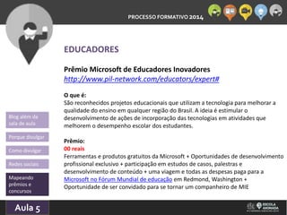 PROCESSO FORMATIVO 2014 
Blog além da 
sala de aula 
Porque divulgar 
Como divulgar 
Redes sociais 
Mapeando 
prêmios e 
concursos 
10/Aula 10/2014 
5 
EDUCADORES 
Prêmio Microsoft de Educadores Inovadores 
http://www.pil-network.com/educators/expert# 
O que é: 
São reconhecidos projetos educacionais que utilizam a tecnologia para melhorar a 
qualidade do ensino em qualquer região do Brasil. A ideia é estimular o 
desenvolvimento de ações de incorporação das tecnologias em atividades que 
melhorem o desempenho escolar dos estudantes. 
Prêmio: 
00 reais 
Ferramentas e produtos gratuitos da Microsoft + Oportunidades de desenvolvimento 
profissional exclusivo + participação em estudos de casos, palestras e 
desenvolvimento de conteúdo + uma viagem e todas as despesas paga para a 
Microsoft no Fórum Mundial de educação em Redmond, Washington + 
Oportunidade de ser convidado para se tornar um companheiro de MIE 
 