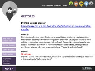 PROCESSO FORMATIVO 2014 
Blog além da 
sala de aula 
Porque divulgar 
Como divulgar 
Redes sociais 
Mapeando 
prêmios e 
concursos 
10/Aula 10/2014 
5 
GESTORES 
Prêmio Gestão Escolar 
http://www.consed.org.br/index.php/artigos/153-premio-gestao-escolar 
O que é: 
O concurso seleciona experiências bem-sucedidas na gestão de escolas públicas 
brasileiras e podem participar instituições de ensino de Educação Básica das redes 
públicas estaduais e municipais de todo o Brasil. Os comitês estaduais avaliam as 
escolas inscritas e escolhem as representantes de cada estado, em seguida são 
escolhidas seis que irão concorrer ao título de “Escola Referência Brasil”. 
Prêmio: 
30 mil reais 
Diploma Escola "Destaque Estadual/Distrital“ + Diploma Escola "Destaque Nacional“ 
+ Diploma Escola "Referência Brasil" 
 