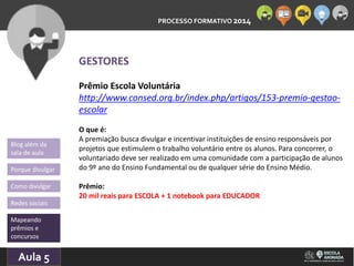 PROCESSO FORMATIVO 2014 
Blog além da 
sala de aula 
Porque divulgar 
Como divulgar 
Redes sociais 
Mapeando 
prêmios e 
concursos 
10/Aula 10/2014 
5 
GESTORES 
Prêmio Escola Voluntária 
http://www.consed.org.br/index.php/artigos/153-premio-gestao-escolar 
O que é: 
A premiação busca divulgar e incentivar instituições de ensino responsáveis por 
projetos que estimulem o trabalho voluntário entre os alunos. Para concorrer, o 
voluntariado deve ser realizado em uma comunidade com a participação de alunos 
do 9º ano do Ensino Fundamental ou de qualquer série do Ensino Médio. 
Prêmio: 
20 mil reais para ESCOLA + 1 notebook para EDUCADOR 
 