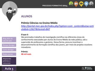 PROCESSO FORMATIVO 2014 
Blog além da 
sala de aula 
Porque divulgar 
Como divulgar 
Redes sociais 
Mapeando 
prêmios e 
concursos 
10/Aula 10/2014 
5 
ALUNOS 
Prêmio Ciências no Ensino Médio 
http://portal.mec.gov.br/index.php?option=com_content&view=arti 
cle&id=12627&Itemid=847 
O que é: 
São premiados trabalhos de investigação científica nas diferentes áreas do 
conhecimento executados por alunos do Ensino Médio da rede pública, sob a 
supervisão de professores e gestores. Dessa forma, procura incentivar o 
desenvolvimento da formação científica dos jovens, por meio de projetos escolares 
inovadores. 
Prêmio: 
40 mil reais 
 