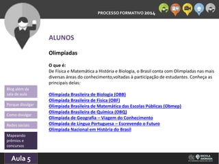PROCESSO FORMATIVO 2014 
Blog além da 
sala de aula 
Porque divulgar 
Como divulgar 
Redes sociais 
Mapeando 
prêmios e 
concursos 
10/Aula 10/2014 
5 
ALUNOS 
Olimpíadas 
O que é: 
De Física e Matemática a História e Biologia, o Brasil conta com Olimpíadas nas mais 
diversas áreas do conhecimento,voltadas à participação de estudantes. Conheça as 
principais delas: 
Olimpíada Brasileira de Biologia (OBB) 
Olimpíada Brasileira de Física (OBF) 
Olimpíada Brasileira de Matemática das Escolas Públicas (Obmep) 
Olimpíada Brasileira de Química (OBQ) 
Olimpíada de Geografia – Viagem do Conhecimento 
Olimpíada de Língua Portuguesa – Escrevendo o Futuro 
Olimpíada Nacional em História do Brasil 
 