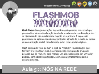 PROCESSO FORMATIVO 2014 
10/10/2014 
Flash Mobs são aglomerações instantâneas de pessoas em certo lugar 
para realizar determinada ação inusitada previamente combinada, estas 
se dispersando tão rapidamente quanto se reuniram. A expressão 
geralmente se aplica a reuniões organizadas através de e-mails ou meios 
de comunicação social, notadamente pelas redes sociais digitais. 
Flash origina de “raio de luz”, e mob de “mobilis” (mobilidade), que 
formam o termo flash mob. Essencialmente é um grande grupo de 
pessoas que se reúnem para realizar um ato espontâneo em um lugar 
público, com objetivos artísticos, satíricos ou simplesmente como 
entretenimento. 
Aula 5 :: NÓS NA REDE 
 