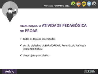 PROCESSO FORMATIVO 2014 
10/10/2014 
Aula 5 
FINALIZANDO A ATIVIDADE PEDAGÓGICA 
NO PROAR 
 Todos os tópicos preenchidos 
 Versão digital no LABORATÓRIO do Proar Escola Animada 
(incluindo mídias) 
 Um projeto por coletivo 
 