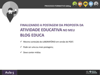 PROCESSO FORMATIVO 2014 
10/10/2014 
Aula 5 
FINALIZANDO A POSTAGEM DA PROPOSTA DA 
ATIVIDADE EDUCATIVA NO MEU 
BLOG EDUCA 
 Mesmo conteúdo do LABORATÓRIO em versão de POST. 
 Pode ser uma ou mais postagens; 
 Deve conter mídias 
 