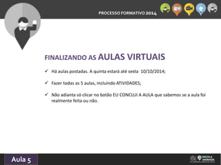 PROCESSO FORMATIVO 2014 
10/10/2014 
Aula 5 
FINALIZANDO AS AULAS VIRTUAIS 
 Há aulas postadas. A quinta estará até sexta 10/10/2014; 
 Fazer todas as 5 aulas, incluindo ATIVIDADES; 
 Não adianta só clicar no botão EU CONCLUI A AULA que sabemos se a aula foi 
realmente feita ou não. 
 