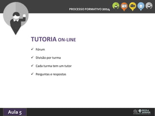 PROCESSO FORMATIVO 2014 
10/10/2014 
Aula 5 
TUTORIA ON-LINE 
 Fórum 
 Divisão por turma 
 Cada turma tem um tutor 
 Perguntas e respostas 
 