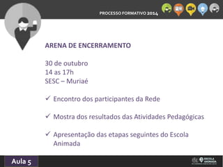 PROCESSO FORMATIVO 2014 
10/10/2014 
Aula 5 
ARENA DE ENCERRAMENTO 
30 de outubro 
14 as 17h 
SESC – Muriaé 
 Encontro dos participantes da Rede 
 Mostra dos resultados das Atividades Pedagógicas 
 Apresentação das etapas seguintes do Escola 
Animada 
 