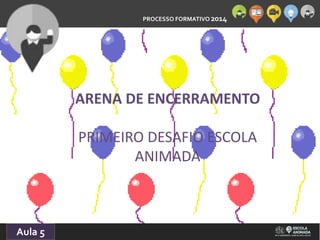 PROCESSO FORMATIVO 2014 
Aula 5 
ARENA DE ENCERRAMENTO 
PRIMEIRO DESAFIO ESCOLA 
ANIMADA 
 