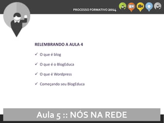 PROCESSO FORMATIVO 2014 
10/10/2014 
RELEMBRANDO A AULA 4 
 O que é blog 
 O que é o BlogEduca 
 O que é Wordpress 
 Começando seu BlogEduca 
Aula 5 :: NÓS NA REDE 
 