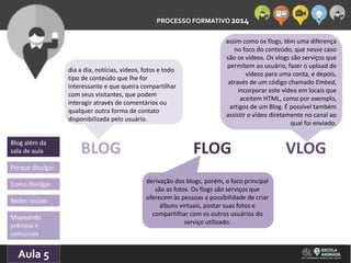 PROCESSO FORMATIVO 2014 
Blog além da 
sala de aula 
Porque divulgar 
Como divulgar 
Redes sociais 
10/10/2014 
assim como os flogs, têm uma diferença 
BLOG FLOG VLOG 
Aula 5 
dia a dia, notícias, vídeos, fotos e todo 
tipo de conteúdo que lhe for 
interessante e que queira compartilhar 
com seus visitantes, que podem 
interagir através de comentários ou 
qualquer outra forma de contato 
disponibilizada pelo usuário. 
derivação dos blogs, porém, o foco principal 
são as fotos. Os flogs são serviços que 
oferecem às pessoas a possibilidade de criar 
álbuns virtuais, postar suas fotos e 
compartilhar com os outros usuários do 
serviço utilizado. 
no foco do conteúdo, que nesse caso 
são os vídeos. Os vlogs são serviços que 
permitem ao usuário, fazer o upload de 
vídeos para uma conta, e depois, 
através de um código chamado Embed, 
incorporar este vídeo em locais que 
aceitem HTML, como por exemplo, 
artigos de um Blog. É possível também 
assistir o vídeo diretamente no canal ao 
qual foi enviado. 
Mapeando 
prêmios e 
concursos 
 