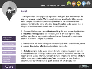PROCESSO FORMATIVO 2014 
Blog além da 
sala de aula 
Porque divulgar 
Como divulgar 
Redes sociais 
Aula 5 
10/10/2014 
DICAS 
1 - Blog ou site é uma página de registro na web, por isso, não esqueça de 
escrever sempre e muito. Mantenha ele sempre atualizado. Não esqueça, 
estar sempre atualizado é primordial para manter um bom número de 
acessos. Também não perca o horário das publicações, saiba que os sites e 
blogs costumam ser mais visitados no horário comercial. 
2 - Tenha cuidado com o conteúdo do seu blog. Escreva temas significativos 
e relevantes. O blog precisa ter conteúdo, isto é, precisar agradar o seu 
público alvo. Esteja sempre atento às novidades, é necessário, neste caso, 
manter os leitores sempre atualizados. 
3 - Sempre que for publicada algum conteúdo que tenha precedentes, tenha 
o cuidado de publicar a fonte relacionada ao conteúdo. 
4 - Estude sempre. Saiba que o estudo é muito importante, assim, para ter 
sucesso em um site ou blog é interessante conhecer vários mecanismos que 
regem o bom uso da internet. Também é muito importante praticar a leitura 
diária, estar sempre atento às inovações e percepções acerca de vários 
assuntos. Isto é primordial para quem escreve em um blog ou site. 
Mapeando 
prêmios e 
concursos 
 