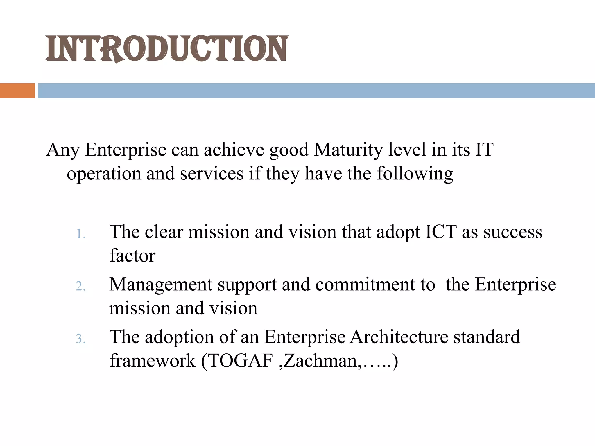 Introduction
Any Enterprise can achieve good Maturity level in its IT
operation and services if they have the following
1. The clear mission and vision that adopt ICT as success
factor
2. Management support and commitment to the Enterprise
mission and vision
3. The adoption of an Enterprise Architecture standard
framework (TOGAF ,Zachman,…..)
 