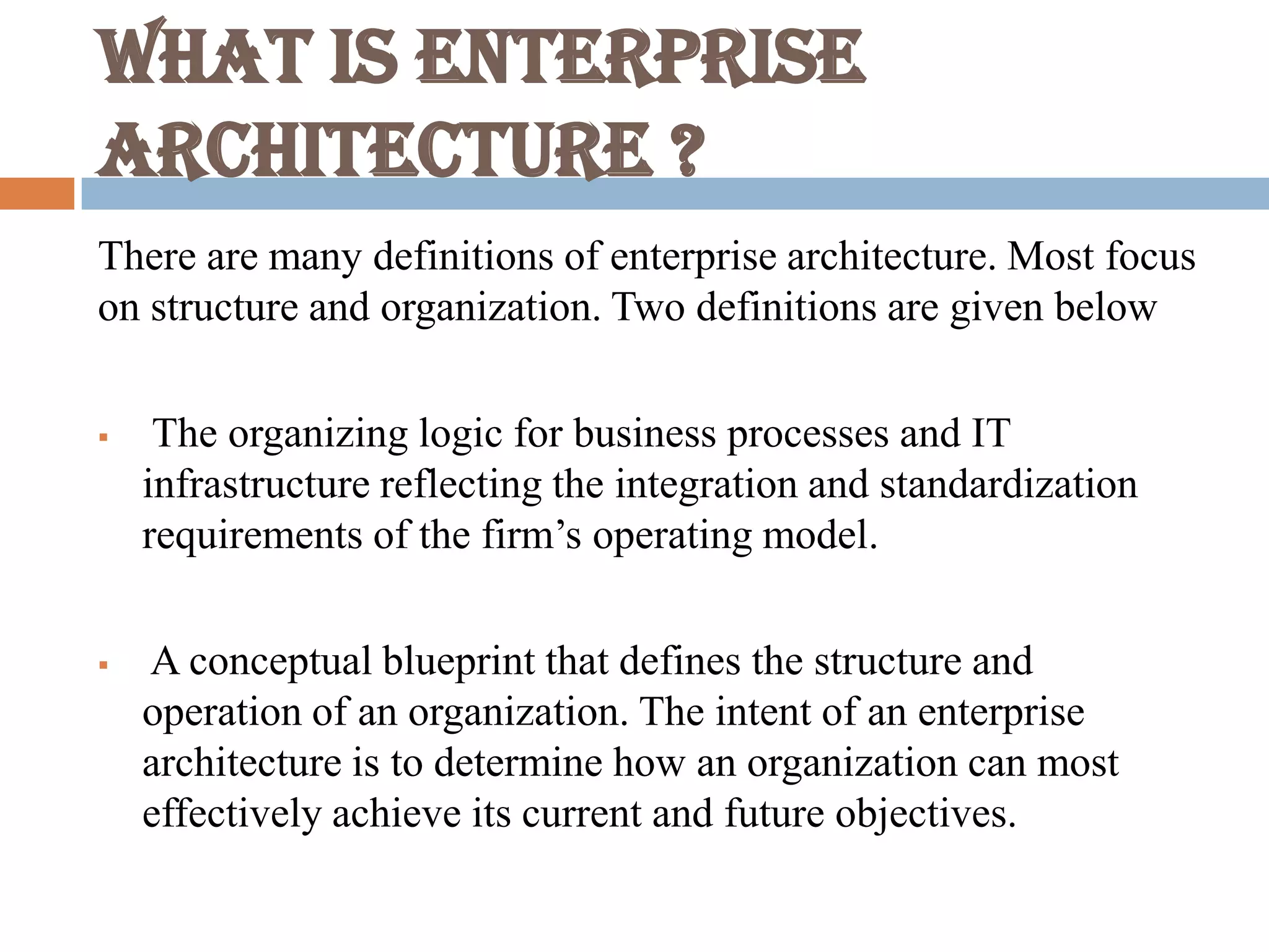 What is Enterprise
Architecture ?
There are many definitions of enterprise architecture. Most focus
on structure and organization. Two definitions are given below
 The organizing logic for business processes and IT
infrastructure reflecting the integration and standardization
requirements of the firm’s operating model.
 A conceptual blueprint that defines the structure and
operation of an organization. The intent of an enterprise
architecture is to determine how an organization can most
effectively achieve its current and future objectives.
 