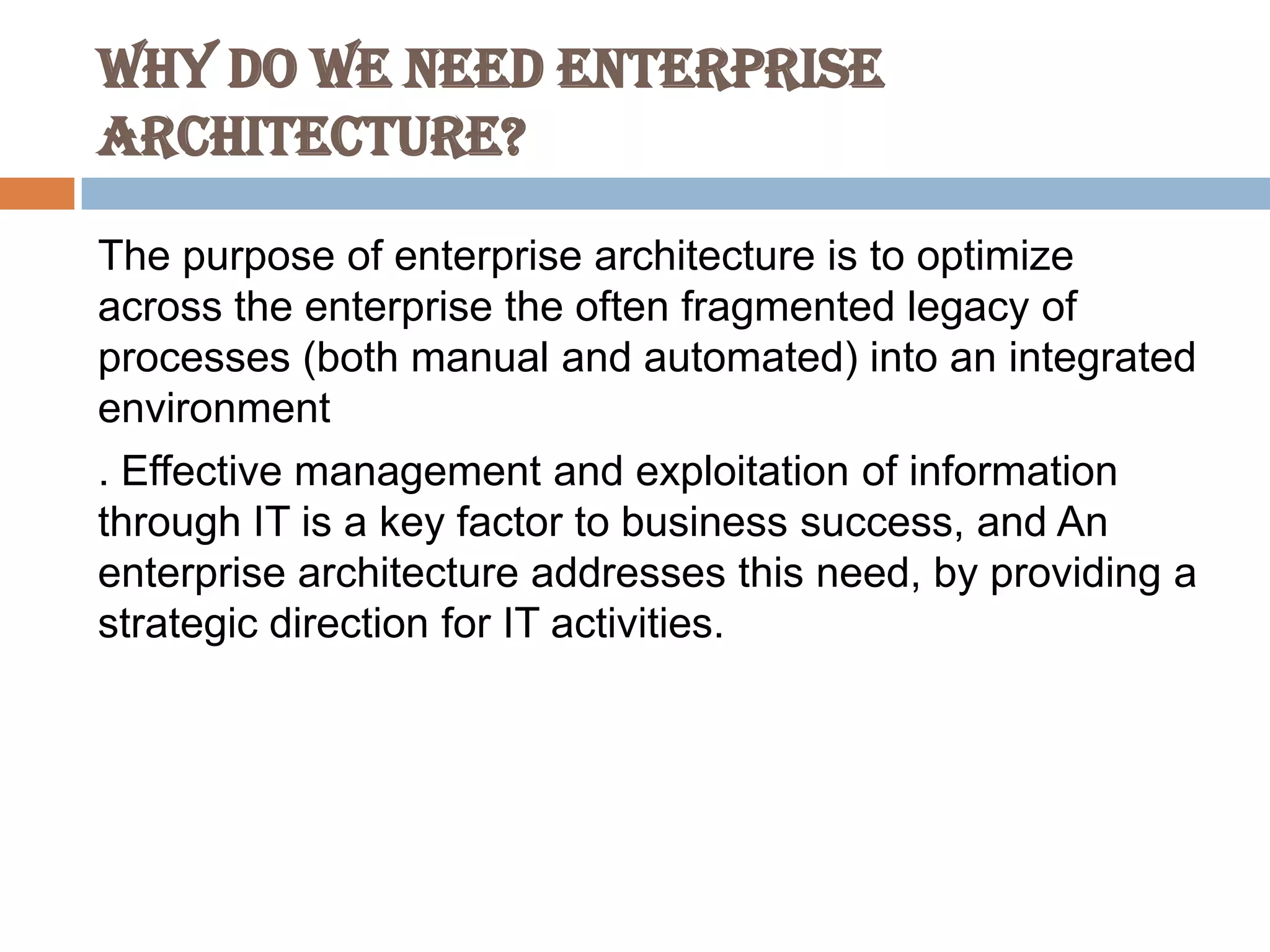 Why do we Need Enterprise
Architecture?
The purpose of enterprise architecture is to optimize
across the enterprise the often fragmented legacy of
processes (both manual and automated) into an integrated
environment
. Effective management and exploitation of information
through IT is a key factor to business success, and An
enterprise architecture addresses this need, by providing a
strategic direction for IT activities.
 