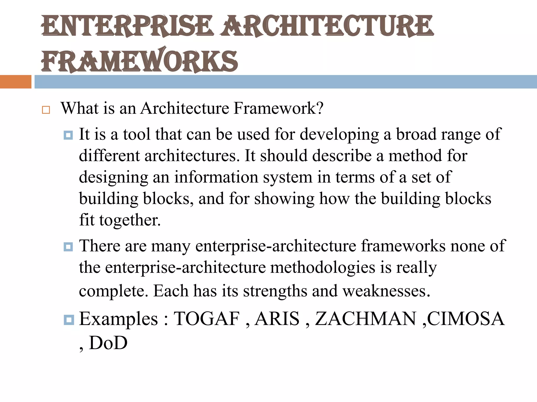 Enterprise Architecture
frameworks
 What is an Architecture Framework?
 It is a tool that can be used for developing a broad range of
different architectures. It should describe a method for
designing an information system in terms of a set of
building blocks, and for showing how the building blocks
fit together.
 There are many enterprise-architecture frameworks none of
the enterprise-architecture methodologies is really
complete. Each has its strengths and weaknesses.
 Examples : TOGAF , ARIS , ZACHMAN ,CIMOSA
, DoD
 