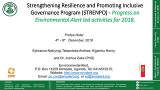 Strengthening Resilience and Promoting Inclusive
Governance Program (STRENPO) - Progress on
Environmental Alert led activities for 2018.
Protea Hotel
4th - 6th December, 2018
Ephrance Nakiyingi,Tebandeke Andrew, Kijjambu Henry,
and Dr. Joshua Zake (PhD)
Environmental Alert,
P.O. Box 11259 Kampala, Uganda, Tel: 0414510215;
Website: http://www.envalert.org
Email: po.cnc@envalert.org or ed@envalert.org
 