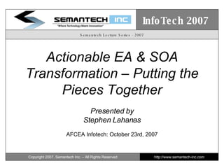 Semantech Lecture Series - 2007 Actionable EA & SOA Transformation – Putting the Pieces Together Presented by Stephen Lahanas AFCEA Infotech: October 23rd, 2007 