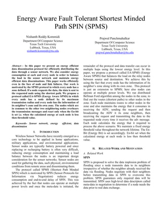 Energy Aware Fault Tolerant Shortest Minded
               Path SPIN (SPMS)
             Nishanth Reddy Kommidi                                            Prajwal Panchmahalkar
          Department Of Computer Science
                                                                          Department Of Computer Science
              Texas Tech University
                                                                               Texas Tech University
               Lubbock, Texas, USA
                                                                               Lubbock, Texas, USA
            nishanth.kommidi@ttu.edu
                                                                          prajwal.panchmahalkar@ttu.edu



Abstract— In this paper we present an energy efficient           remainder of the protocol and data transfer can occur in
data dissemination protocol for efficiently distributing the     multiple hops using the lowest energy level. In this
data through a sensor network. We also consider energy           paper, we propose a protocol called EA-SPMS (Energy
consumption at each and every node in order to balance           Aware SPMS) that balances the load on the relay nodes
the load in the sensor network and maintain energy
                                                                 between source and destination. We achieve this by
efficient data disseminations. This paper works efficiently
even in the face of node and link failures. Our work is
                                                                 using the fact that every node has the information of its
motivated by the SPMS protocol in which every node has a         neighbor’s zone along with its own zone. This protocol
zone defined. If a node requests the data, the data is sent to   is just an extension to SPMS; here also nodes can
the requested node using the shortest path. We propose a         operate at multiple power levels. We run distributed
protocol called EA-SPMS (Energy Aware SPMS) in which             Bellman Ford algorithm among the nodes in the zone, to
every node has a node defined by its maximum                     find out the routes (shortest paths) to other nodes in the
transmission radius and every node has the information of        zone. Each node maintains routes to other nodes in the
its neighbor’s zone and its own zone. The nodes which are        zone and also maintains the energy that it consumes in
in common to the other two neighboring nodes overhears           receiving the ADV, sending the request and then
the transmission messages and react only when the En-bit
                                                                 broadcasting the ADV it its zone neighbors, then
is set i.e. when the calculated energy at each node is less
then threshold value.
                                                                 receiving the request and transmitting the data to the
                                                                 requested node every time it receives the adv message.
    Keywords- Sensor network, energy          efficient, data    Each node calculates the energy that it required to
dissemintaion                                                    process the above scenario. We maintain a fixed energy
                                                                 threshold value throughout the network lifetime. The En-
                    I.  INTRODUCTION                             Bit (Energy Bit) is set accordingly. En-bit set when the
   Wireless Sensor Networks have recently emerged as a           calculated energy at each node is less then threshold
core technology to be applied in home applications,              value.
military applications, and environmental applications.
Sensor nodes are typically battery powered and since
replacing or recharging battery is often very difficult,                II.   RELATED WORK AND MOTIVATION
reducing energy consumption and maintaining a load               A. Related Work
balance between the nodes is an important design                 SPIN
consideration for the sensor networks. Sensor nodes are
used for gathering the data, such physical, environmental        SPIN is proposed to solve the data implosion problem of
conditions from remote areas and disseminating them.             flooding since a node transmits data to its neighbors
   The protocol called SPMS (Shortest Path Minded                irrespective of whether the neighbor already received the
SPIN) which is motivated by SPIN (Sensor Protocols for           data via flooding. Nodes negotiate with their neighbors
                                                                 before transmitting data in SPIN to overcome this
Information     via    Negotiation)    reduces     energy
                                                                 problem. SPIN guarantees only required data will be
consumption and end-to-end delay of SPIN. This was
                                                                 transmitted. SPIN uses high-level data descriptors called
achieved by the fact that nodes can operate at multiple          meta-data in negotiation to determine if a node needs the
power levels and once the meta-data is initiated, the            data prior to real data exchange.
 