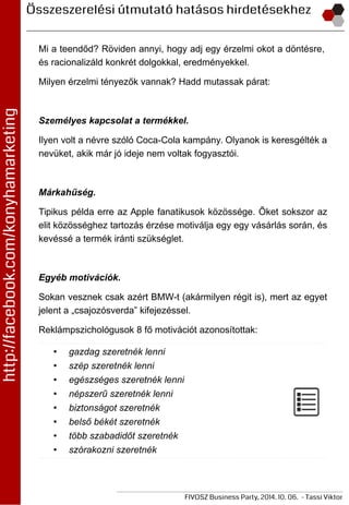 Mi a teendőd? Röviden annyi, hogy adj egy érzelmi okot a döntésre,
és racionalizáld konkrét dolgokkal, eredményekkel.
Milyen érzelmi tényezők vannak? Hadd mutassak párat:
Személyes kapcsolat a termékkel.
Ilyen volt a névre szóló Coca-Cola kampány. Olyanok is keresgélték a
nevüket, akik már jó ideje nem voltak fogyasztói.
Márkahűség.
Tipikus példa erre az Apple fanatikusok közössége. Őket sokszor az
elit közösséghez tartozás érzése motiválja egy egy vásárlás során, és
kevéssé a termék iránti szükséglet.
Egyéb motivációk.
Sokan vesznek csak azért BMW-t (akármilyen régit is), mert az egyet
jelent a „csajozósverda” kifejezéssel.
Reklámpszichológusok 8 fő motivációt azonosítottak:
• gazdag szeretnék lenni
• szép szeretnék lenni
• egészséges szeretnék lenni
• népszerű szeretnék lenni
• biztonságot szeretnék
• belső békét szeretnék
• több szabadidőt szeretnék
• szórakozni szeretnék
 