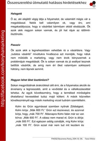 Halogató
Ő az, aki elejétől végig látja a folyamatot, de valamiért mégis vár a
megoldással. Nekik kell valamilyen ok, vagy érv, ami
megakadályozza, hogy a vásárlást bármilyen okból elodázzák. Ők
azok akik nagyon sokan vannak, és jól hat rájuk az időlimit-
ösztönzés.
Passzív
Ők azok akik a legnehezebben vehetőek rá a vásárlásra. Vagy
„tudatos vásárlói” mivoltukra hivatkozva azt mondják, hogy náluk
nem működik a marketing, vagy nem érzik kényszernek a
problémájuk megoldását. Ők is sokan vannak és jó eséllyel lesznek
belőlük vásárlók, de amíg nem éri őket valamilyen sokkszerű
hátrány, nem lépnek semmit.
Hogyan lehet őket ösztönözni?
Sokan megpróbálnak árakciókkal célt érni, de a folyamatos akciók és
árverseny a legrosszabb, amit a vevőiddel és a vállalkozásoddal
tehetsz. Az egyik következmény, hogy a terméked minőségére
óhatatlanul kevesebbet tudsz majd költeni. A másik közvetlen
következményét egy másik marketing viccel tudnám szemléltetni.
Kohn és Grün egymással szemben nyitnak Zöldségest.
Kohn kiírja: „Mák 800 Ft.” Grün ezt észreveszi, és azonnal
kiírja, hogy „mák 700 Ft”. Másnapra Kohn falán már ez van
kiírva: „Mák 600 Ft”. A válasz nem marad el, Grün is átírja:
„mák 500 Ft”. Ezt egészen addig csinálják, míg Kohn kiírja:
„mák 100 Ft”. Grün ezzel már nem tud mit kezdeni és
 