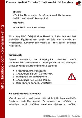 átrohan:
- Te Kohn! Ne versenyezzük már az árakkal! Ha így megy
tovább, mindketten tönkremegyünk!
Mire Kohn:
- Csak Te! Én nem árulok mákot!
Mi a megoldás? Felejtsd el a klasszikus értelemben vett bolti
árakciókat. Egyébként sem igazán működik, mert a vevők már
hozzászoktak. Komolyan sem veszik és nincs döntés előrehozó
hatása sem.
Kampányok
Sokkal hatásosabb, ha kampányokat készítesz. Mielőtt
részletesebben belemennénk, a kampányoknak van 5 fő szabályuk,
amiket be kell tartani, ha eredményeket szeretnél:
1. Fő terméket nem ár-akciózunk.
2. A kampányok SZIGORÚ időlimitesek.
3. Mindig mást kell kampányolnod.
4. A kampányok közt teljen el elég idő.
5. Hirdesd meg a kampány utóhatásait.
Fő terméket nem ár-akciózunk
Vannak marketing tanácsadók, akik azt hirdetik, hogy egyáltalán
felejts el mindenféle árakciót. Ez azonban nem működik. Ha
valamilyen okból olcsóbban szeretnénk eljuttatni a vevőhöz,
 