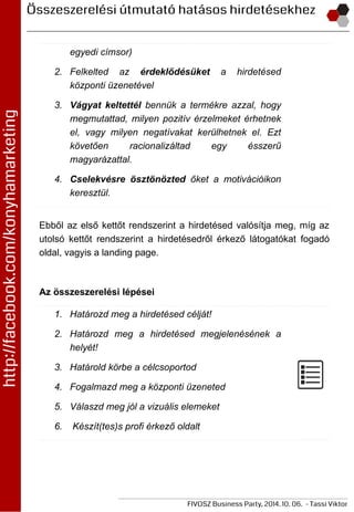 egyedi címsor)
2. Felkelted az érdeklődésüket a hirdetésed
központi üzenetével
3. Vágyat keltettél bennük a termékre azzal, hogy
megmutattad, milyen pozitív érzelmeket érhetnek
el, vagy milyen negatívakat kerülhetnek el. Ezt
követően racionalizáltad egy ésszerű
magyarázattal.
4. Cselekvésre ösztönözted őket a motivációikon
keresztül.
Ebből az első kettőt rendszerint a hirdetésed valósítja meg, míg az
utolsó kettőt rendszerint a hirdetésedről érkező látogatókat fogadó
oldal, vagyis a landing page.
Az összeszerelési lépései
1. Határozd meg a hirdetésed célját!
2. Határozd meg a hirdetésed megjelenésének a
helyét!
3. Határold körbe a célcsoportod
4. Fogalmazd meg a központi üzeneted
5. Válaszd meg jól a vizuális elemeket
6. Készít(tes)s profi érkező oldalt
 