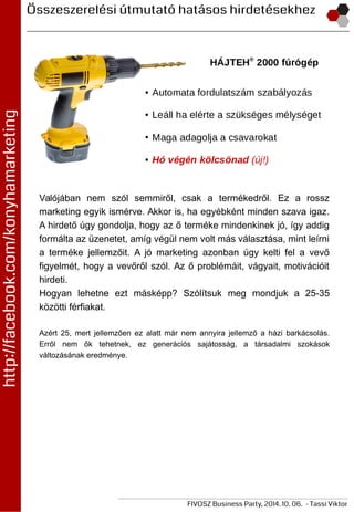 Valójában nem szól semmiről, csak a termékedről. Ez a rossz
marketing egyik ismérve. Akkor is, ha egyébként minden szava igaz.
A hirdető úgy gondolja, hogy az ő terméke mindenkinek jó, így addig
formálta az üzenetet, amíg végül nem volt más választása, mint leírni
a terméke jellemzőit. A jó marketing azonban úgy kelti fel a vevő
figyelmét, hogy a vevőről szól. Az ő problémáit, vágyait, motivációit
hirdeti.
Hogyan lehetne ezt másképp? Szólítsuk meg mondjuk a 25-35
közötti férfiakat.
Azért 25, mert jellemzően ez alatt már nem annyira jellemző a házi barkácsolás.
Erről nem ők tehetnek, ez generációs sajátosság, a társadalmi szokások
változásának eredménye.
 