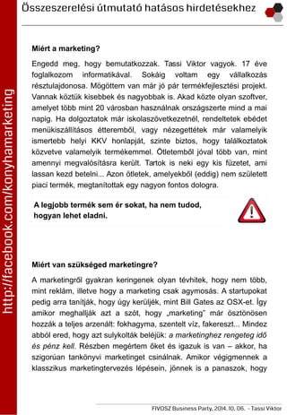 Miért a marketing?
Engedd meg, hogy bemutatkozzak. Tassi Viktor vagyok. 17 éve
foglalkozom informatikával. Sokáig voltam egy vállalkozás
résztulajdonosa. Mögöttem van már jó pár termékfejlesztési projekt.
Vannak köztük kisebbek és nagyobbak is. Akad közte olyan szoftver,
amelyet több mint 20 városban használnak országszerte mind a mai
napig. Ha dolgoztatok már iskolaszövetkezetnél, rendeltetek ebédet
menükiszállításos étteremből, vagy nézegettétek már valamelyik
ismertebb helyi KKV honlapját, szinte biztos, hogy találkoztatok
közvetve valamelyik termékemmel. Ötletemből jóval több van, mint
amennyi megvalósításra került. Tartok is neki egy kis füzetet, ami
lassan kezd betelni... Azon ötletek, amelyekből (eddig) nem született
piaci termék, megtanítottak egy nagyon fontos dologra.
A legjobb termék sem ér sokat, ha nem tudod,
hogyan lehet eladni.
Miért van szükséged marketingre?
A marketingről gyakran keringenek olyan tévhitek, hogy nem több,
mint reklám, illetve hogy a marketing csak agymosás. A startupokat
pedig arra tanítják, hogy úgy kerüljék, mint Bill Gates az OSX-et. Így
amikor meghallják azt a szót, hogy „marketing” már ösztönösen
hozzák a teljes arzenált: fokhagyma, szentelt víz, fakereszt... Mindez
abból ered, hogy azt sulykolták beléjük: a marketinghez rengeteg idő
és pénz kell. Részben megértem őket és igazuk is van – akkor, ha
szigorúan tankönyvi marketinget csinálnak. Amikor végigmennek a
klasszikus marketingtervezés lépésein, jönnek is a panaszok, hogy
 