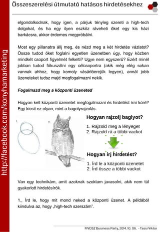 elgondolkodnak, hogy igen, a párjuk tényleg szereti a high-tech
dolgokat, és ha egy ilyen eszköz ráveheti őket egy kis házi
barkácsra, akkor érdemes megpróbálni.
Most egy pillanatra állj meg, és nézd meg a két hirdetés vázlatot?
Össze tudod őket foglalni egyetlen üzenetben úgy, hogy közben
mindkét csoport figyelmét felkelti? Ugye nem egyszerű? Ezért minél
jobban tudod fókuszálni egy célcsoportra (akik még elég sokan
vannak ahhoz, hogy komoly vásárlóerejük legyen), annál jobb
üzeneteket tudsz majd megfogalmazni nekik.
Fogalmazd meg a központi üzeneted
Hogyan kell központi üzenetet megfogalmazni és hirdetést írni köré?
Egy kicsit ez olyan, mint a bagolyrajzolás.
Van egy technikám, amit azoknak szoktam javasolni, akik nem túl
gyakorlott hirdetésírók.
1., Írd le, hogy mit mond neked a központi üzenet. A példából
kiindulva az, hogy „high-tech szerszám”.
 