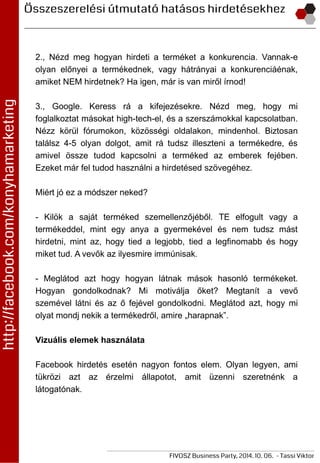 2., Nézd meg hogyan hirdeti a terméket a konkurencia. Vannak-e
olyan előnyei a termékednek, vagy hátrányai a konkurenciáénak,
amiket NEM hirdetnek? Ha igen, már is van miről írnod!
3., Google. Keress rá a kifejezésekre. Nézd meg, hogy mi
foglalkoztat másokat high-tech-el, és a szerszámokkal kapcsolatban.
Nézz körül fórumokon, közösségi oldalakon, mindenhol. Biztosan
találsz 4-5 olyan dolgot, amit rá tudsz illeszteni a termékedre, és
amivel össze tudod kapcsolni a terméked az emberek fejében.
Ezeket már fel tudod használni a hirdetésed szövegéhez.
Miért jó ez a módszer neked?
- Kilök a saját terméked szemellenzőjéből. TE elfogult vagy a
termékeddel, mint egy anya a gyermekével és nem tudsz mást
hirdetni, mint az, hogy tied a legjobb, tied a legfinomabb és hogy
miket tud. A vevők az ilyesmire immúnisak.
- Meglátod azt hogy hogyan látnak mások hasonló termékeket.
Hogyan gondolkodnak? Mi motiválja őket? Megtanít a vevő
szemével látni és az ő fejével gondolkodni. Meglátod azt, hogy mi
olyat mondj nekik a termékedről, amire „harapnak”.
Vizuális elemek használata
Facebook hirdetés esetén nagyon fontos elem. Olyan legyen, ami
tükrözi azt az érzelmi állapotot, amit üzenni szeretnénk a
látogatónak.
 