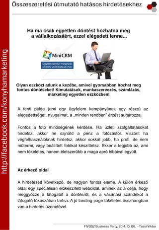 A fenti példa (ami egy ügyfelem kampányának egy része) az
elégedettséget, nyugalmat, a „minden rendben” érzést sugározza.
Fontos a fotó minőségének kérdése. Ha üzleti szolgáltatásokat
hirdetsz, akkor ne sajnáld a pénz a fotózástól. Viszont ha
végfelhasználóknak hirdetsz, akkor sokkal jobb, ha profi, de nem
műtermi, vagy beállított fotókat készíttetsz. Ekkor a legjobb az, ami
nem tökéletes, hanem életszerűbb a maga apró hibáival együtt.
Az érkező oldal
A hirdetésed következő, de nagyon fontos eleme. A külön érkező
oldal egy speciálisan előkészített weboldal, aminek az a célja, hogy
meggyőzze a látogatót a döntésről, és a vásárlási szándékot a
látogató fókuszában tartsa. A jó landing page tökéletes összhangban
van a hirdetés üzenetével.
 