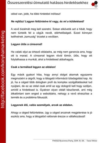 célod van, jobb, ha több hirdetést indítasz!
Ne rejtőzz! Legyen feltüntetve ki vagy, és mi a küldetésed!
A vevő bizalmát meg kell szeretni. Sokan elkövetik azt a hibát, hogy
nem tüntetik fel a cégük nevét, elérhetőségeit. Ezzel könnyen
kelthetnek „kamucég” érzetet a vevőben.
Legyen ütős a címsorod!
Ha valaki eljut az érkező oldaladra, az még nem garancia arra, hogy
ott is marad. A címsorod legyen rövid tömör, ütős, hogy ott
folytathassa a munkát, ahol a hirdetésed abbahagyta.
Csak a terméked legyen az oldalon!
Egy másik gyakori hiba, hogy annyi dolgot akarnak egyszerre
megmutatni a cégről, hogy a látogató információ túladagolást kap. Az
jó, ha a céged több dologban profi és komplex szolgáltatásokat tud
nyújtani, de ez az oldal csak arról az egy dologról kell hogy szóljon,
amiről a hirdetésed is. Gyakran olyan oldalt készítenek, ami még
átkattintani sem enged a weboldalra, nehogy a vevő elveszítse a
termék és a probléma fókuszát.
Legyenek élő, valós személyek, arcok az oldalon.
Ahogy a céged feltüntetése, úgy a céged arcainak megjelenése is jó
eszköz arra, hogy a látogatód valósnak érezze a vállalkozásod!
 
