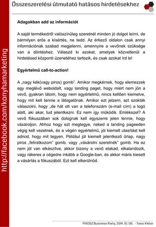 Adagokban add az információt
A saját termékedről valószínűleg szeretnél minden jó dolgot leírni, de
bármilyen erős a kísértés, ne tedd. Az érkező oldalon csak annyi
információnak szabad megjelenni, amennyire a vevőnek szüksége
van a döntéshez. Válaszd ki azokat, amelyek közvetlenül a
hirdetésed központi üzenetéhez tartozik, és csak azokat írd le!
Egyértelmű call-to-action!
A „nagy kék(vagy piros) gomb”. Amikor megkérnek, hogy elemezzek
egy meglévő weboldalt, vagy landing paget, hogy miért nem jön a
vevő, gyakran látom, hogy nem egyértelmű, nincs kellően kiemelve,
hogy mit kell tennie a látogatónak. Amikor ezt jelzem, azt szokták
válaszolni, hogy „de hát ott van a telefonszám (e-mail cím) a logó
alatt, aki akar, tud jelentkezni. Ez nem így működik. Emlékszel? A
vevő fókuszában sok dolognak kell egyszerre jelen lennie, hogy
vásároljon. Ahhoz hogy ezt megtegye, neked a landing pageeden
végig kell vezetnek, és a végén egyértelmű, jól kiemelt utasítást kell
adnod, hogy mit tegyen. Például jól kiemelt jelentkező űrlap, nagy
piros „feliratkozom” gomb, vagy „vásárolni szeretnék” gomb. Ha ez
nem jól van elkészítve, akkor bizony a vevő elakad, elkalandozik,
vagy rákeres a cégedre inkább a Google-ban, és akkor máris kiesett
a vásárlás a fókuszából. Ezt kell elkerülnöd.
 